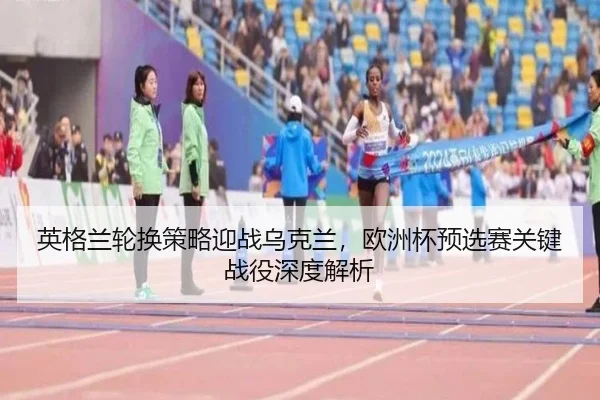 英格兰轮换策略迎战乌克兰，欧洲杯预选赛关键战役深度解析