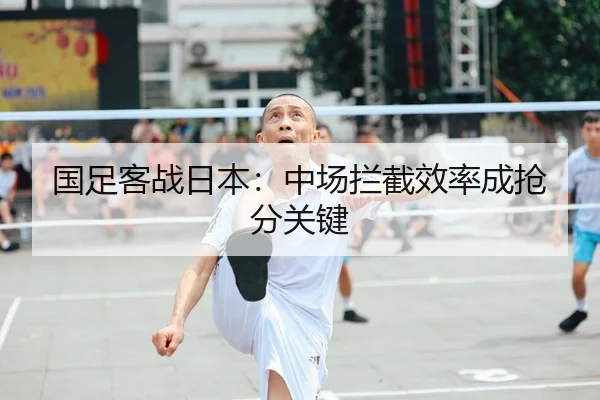 国足客战日本：中场拦截效率成抢分关键