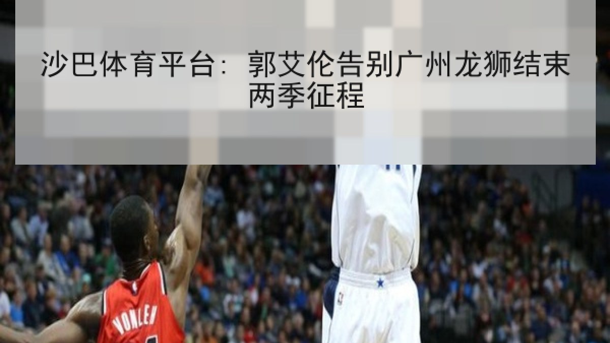 沙巴体育平台: 郭艾伦告别广州龙狮结束两季征程