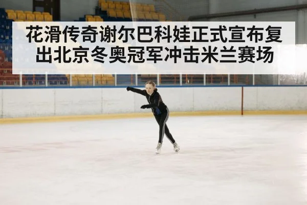 花滑传奇谢尔巴科娃正式宣布复出北京冬奥冠军冲击米兰赛场