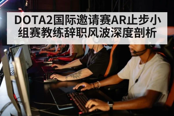 DOTA2国际邀请赛AR止步小组赛教练辞职风波深度剖析